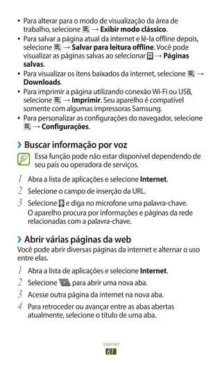 Internet
61
●
● Para alterar para o modo de visualização da área de
trabalho, selecione → Exibir modo clássico.
●
● Para salvar a página atual da internet e lê-la offline depois,
selecione → Salvar para leitura offline.Você pode
visualizar as páginas salvas ao selecionar → Páginas
salvas.
●
● Para visualizar os itens baixados da internet, selecione →
Downloads.
●
● Para imprimir a página utilizando conexãoWi-Fi ou USB,
selecione → Imprimir. Seu aparelho é compatível
somente com algumas impressoras Samsung.
●
● Para personalizar as configurações do navegador, selecione
→ Configurações.
›
› Buscar informação por voz
Essa função pode não estar disponível dependendo de
seu país ou operadora de serviços.
1	 Abra a lista de aplicações e selecione Internet.
2	 Selecione o campo de inserção da URL.
3	 Selecione e diga no microfone uma palavra-chave.
O aparelho procura por informações e páginas da rede
relacionadas com a palavra-chave.
›
› Abrir várias páginas da web
Você pode abrir diversas páginas da internet e alternar o uso
entre elas.
1	 Abra a lista de aplicações e selecione Internet.
2	 Selecione para abrir uma nova aba.
3	 Acesse outra página da internet na nova aba.
4	 Para retroceder ou avançar entre as abas abertas
atualmente, selecione o título de uma aba.
 