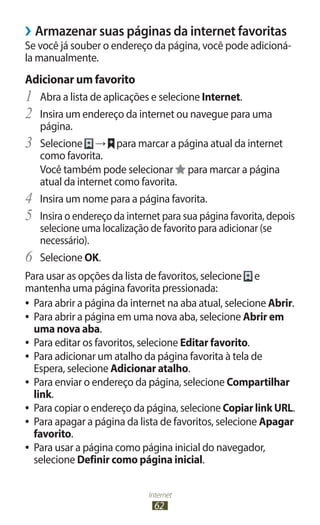 Internet
62
›
› Armazenar suas páginas da internet favoritas
Se você já souber o endereço da página, você pode adicioná-
la manualmente.
Adicionar um favorito
1	 Abra a lista de aplicações e selecione Internet.
2	 Insira um endereço da internet ou navegue para uma
página.
3	 Selecione → para marcar a página atual da internet
como favorita.
Você também pode selecionar para marcar a página
atual da internet como favorita.
4	 Insira um nome para a página favorita.
5	 Insira o endereço da internet para sua página favorita, depois
selecione uma localização de favorito para adicionar (se
necessário).
6	 Selecione OK.
Para usar as opções da lista de favoritos, selecione e
mantenha uma página favorita pressionada:
●
● Para abrir a página da internet na aba atual, selecione Abrir.
●
● Para abrir a página em uma nova aba, selecione Abrir em
uma nova aba.
●
● Para editar os favoritos, selecione Editar favorito.
●
● Para adicionar um atalho da página favorita à tela de
Espera, selecione Adicionar atalho.
●
● Para enviar o endereço da página, selecione Compartilhar
link.
●
● Para copiar o endereço da página, selecione Copiar link URL.
●
● Para apagar a página da lista de favoritos, selecione Apagar
favorito.
●
● Para usar a página como página inicial do navegador,
selecione Definir como página inicial.
 