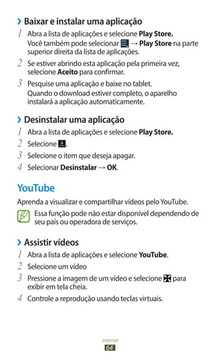 Internet
64
›
› Baixar e instalar uma aplicação
1	 Abra a lista de aplicações e selecione Play Store.
Você também pode selecionar → Play Store na parte
superior direita da lista de aplicações.
2	 Se estiver abrindo esta aplicação pela primeira vez,
selecione Aceito para confirmar.
3	 Pesquise uma aplicação e baixe no tablet.
Quando o download estiver completo, o aparelho
instalará a aplicação automaticamente.
›
› Desinstalar uma aplicação
1	 Abra a lista de aplicações e selecione Play Store.
2	 Selecione .
3	 Selecione o item que deseja apagar.
4	 Selecionar Desinstalar → OK.
YouTube
Aprenda a visualizar e compartilhar vídeos peloYouTube.
Essa função pode não estar disponível dependendo de
seu país ou operadora de serviços.
›
› Assistir vídeos
1	 Abra a lista de aplicações e selecione YouTube.
2	 Selecione um vídeo
3	 Pressione a imagem de um vídeo e selecione para
exibir em tela cheia.
4	 Controle a reprodução usando teclas virtuais.
 