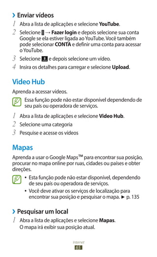 Internet
65
›
› Enviar vídeos
1	 Abra a lista de aplicações e selecione YouTube.
2	 Selecione → Fazer login e depois selecione sua conta
Google se ela estiver ligada aoYouTube.Você também
pode selecionar CONTA e definir uma conta para acessar
oYouTube.
3	 Selecione e depois selecione um vídeo.
4	 Insira os detalhes para carregar e selecione Upload.
Video Hub
Aprenda a acessar vídeos.
Essa função pode não estar disponível dependendo de
seu país ou operadora de serviços.
1	 Abra a lista de aplicações e selecione Video Hub.
2	 Selecione uma categoria
3	 Pesquise e acesse os vídeos
Mapas
Aprenda a usar o Google Maps™para encontrar sua posição,
procurar no mapa online por ruas, cidades ou países e obter
direções.
●
● Esta função pode não estar disponível, dependendo
de seu país ou operadora de serviços.
●
● Você deve ativar os serviços de localização para
encontrar sua posição e pesquisar o mapa. ► p. 135
›
› Pesquisar um local
1	 Abra a lista de aplicações e selecione Mapas.
O mapa irá exibir sua posição atual.
 