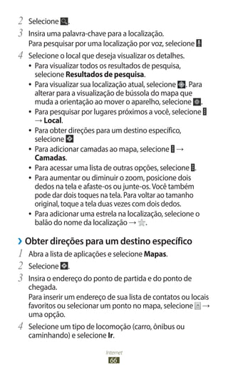 Internet
66
2	 Selecione .
3	 Insira uma palavra-chave para a localização.
Para pesquisar por uma localização por voz, selecione
4	 Selecione o local que deseja visualizar os detalhes.
●
● Para visualizar todos os resultados de pesquisa,
selecione Resultados de pesquisa.
●
● Para visualizar sua localização atual, selecione . Para
alterar para a visualização de bússola do mapa que
muda a orientação ao mover o aparelho, selecione .
●
● Para pesquisar por lugares próximos a você, selecione
→ Local.
●
● Para obter direções para um destino específico,
selecione
●
● Para adicionar camadas ao mapa, selecione →
Camadas.
●
● Para acessar uma lista de outras opções, selecione .
●
● Para aumentar ou diminuir o zoom, posicione dois
dedos na tela e afaste-os ou junte-os. Você também
pode dar dois toques na tela. Para voltar ao tamanho
original, toque a tela duas vezes com dois dedos.
●
● Para adicionar uma estrela na localização, selecione o
balão do nome da localização → .
›
› Obter direções para um destino específico
1	 Abra a lista de aplicações e selecione Mapas.
2	 Selecione .
3	 Insira o endereço do ponto de partida e do ponto de
chegada.
Para inserir um endereço de sua lista de contatos ou locais
favoritos ou selecionar um ponto no mapa, selecione →
uma opção.
4	 Selecione um tipo de locomoção (carro, ônibus ou
caminhando) e selecione Ir.
 