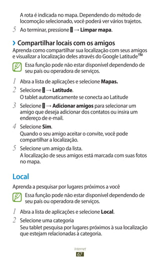 Internet
67
A rota é indicada no mapa. Dependendo do método de
locomoção selecionado, você poderá ver vários trajetos.
5	 Ao terminar, pressione → Limpar mapa.
›
› Compartilhar locais com os amigos
Aprenda como compartilhar sua localização com seus amigos
e visualizar a localização deles através do Google Latitude™
Essa função pode não estar disponível dependendo de
seu país ou operadora de serviços.
1	 Abra a lista de aplicações e selecione Mapas.
2	 Selecione → Latitude.
O tablet automaticamente se conecta ao Latitude
3	 Selecione → Adicionar amigos para selecionar um
amigo que deseja adicionar dos contatos ou insira um
endereço de e-mail.
4	 Selecione Sim.
Quando o seu amigo aceitar o convite, você pode
compartilhar a localização.
5	 Selecione um amigo da lista.
A localização de seus amigos está marcada com suas fotos
no mapa.
Local
Aprenda a pesquisar por lugares próximos a você
Essa função pode não estar disponível dependendo de
seu país ou operadora de serviços.
1	 Abra a lista de aplicações e selecione Local.
2	 Selecione uma categoria
Seu tablet pesquisa por lugares próximos à sua localização
que estejam relacionadas à categoria.
 