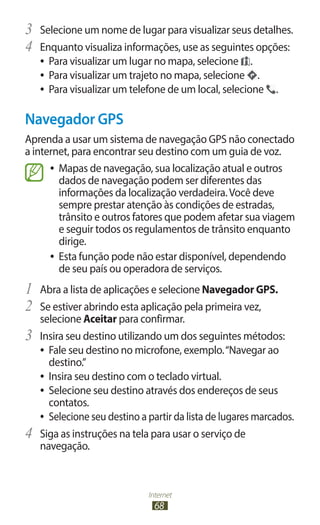 Internet
68
3	 Selecione um nome de lugar para visualizar seus detalhes.
4	 Enquanto visualiza informações, use as seguintes opções:
●
● Para visualizar um lugar no mapa, selecione .
●
● Para visualizar um trajeto no mapa, selecione .
●
● Para visualizar um telefone de um local, selecione .
Navegador GPS
Aprenda a usar um sistema de navegação GPS não conectado
a internet, para encontrar seu destino com um guia de voz.
●
● Mapas de navegação, sua localização atual e outros
dados de navegação podem ser diferentes das
informações da localização verdadeira.Você deve
sempre prestar atenção às condições de estradas,
trânsito e outros fatores que podem afetar sua viagem
e seguir todos os regulamentos de trânsito enquanto
dirige.
●
● Esta função pode não estar disponível, dependendo
de seu país ou operadora de serviços.
1	 Abra a lista de aplicações e selecione Navegador GPS.
2	 Se estiver abrindo esta aplicação pela primeira vez,
selecione Aceitar para confirmar.
3	 Insira seu destino utilizando um dos seguintes métodos:
●
● Fale seu destino no microfone, exemplo.“Navegar ao
destino.”
●
● Insira seu destino com o teclado virtual.
●
● Selecione seu destino através dos endereços de seus
contatos.
●
● Selecione seu destino a partir da lista de lugares marcados.
4	 Siga as instruções na tela para usar o serviço de
navegação.
 