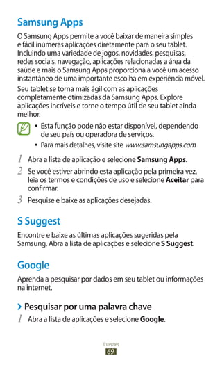 Internet
69
Samsung Apps
O Samsung Apps permite a você baixar de maneira simples
e fácil inúmeras aplicações diretamente para o seu tablet.
Incluindo uma variedade de jogos, novidades, pesquisas,
redes sociais, navegação, aplicações relacionadas a área da
saúde e mais o Samsung Apps proporciona a você um acesso
instantâneo de uma importante escolha em experiência móvel.
Seu tablet se torna mais ágil com as aplicações
completamente otimizadas da Samsung Apps. Explore
aplicações incríveis e torne o tempo útil de seu tablet ainda
melhor.
●
● Esta função pode não estar disponível, dependendo
de seu país ou operadora de serviços.
●
● Para mais detalhes, visite site www.samsungapps.com
1	 Abra a lista de aplicação e selecione Samsung Apps.
2	 Se você estiver abrindo esta aplicação pela primeira vez,
leia os termos e condições de uso e selecione Aceitar para
confirmar.
3	 Pesquise e baixe as aplicações desejadas.
S Suggest
Encontre e baixe as últimas aplicações sugeridas pela
Samsung. Abra a lista de aplicações e selecione S Suggest.
Google
Aprenda a pesquisar por dados em seu tablet ou informações
na internet.
›
› Pesquisar por uma palavra chave
1	 Abra a lista de aplicações e selecione Google.
 