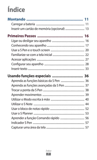 Índice
7
Montando .......................................................... 11
Carregar a bateria ............................................................................. 11
Inserir um cartão de memória (opcional) ............................... 13
Primeiros Passos ............................................... 16
Ligar ou desligar seu aparelho .................................................... 16
Conhecendo seu aparelho ............................................................ 17
Usar a S Pen e o touch screen ...................................................... 20
Familiarize-se com a tela inicial .................................................. 22
Acessar aplicações ............................................................................ 27
Configurar seu aparelho ................................................................ 28
Inserir texto .......................................................................................... 33
Usando funções especiais ................................ 36
Aprenda as funções básicas da S Pen ...................................... 36
Aprenda as funções avançadas da S Pen ............................... 37
Trocar a ponta da S Pen .................................................................. 38
Aprender movimentos ................................................................... 39
Utilizar o Modo escrita à mão ...................................................... 40
Utilizar o S Note ................................................................................. 44
Usar o bloco de notas rápido ....................................................... 52
Usar o S Planner ................................................................................. 53
Aprender a função Comando rápido ....................................... 56
Indicador S Pen .................................................................................. 57
Capturar uma área da tela ............................................................. 57
Índice
 