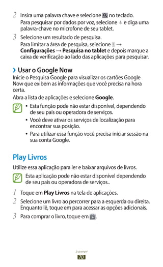 Internet
70
2	 Insira uma palavra chave e selecione no teclado.
Para pesquisar por dados por voz, selecione e diga uma
palavra-chave no microfone de seu tablet.
3	 Selecione um resultado de pesquisa.
Para limitar a área de pesquisa, selecione →
Configurações → Pesquisa no tablet e depois marque a
caixa de verificação ao lado das aplicações para pesquisar.
›
› Usar o Google Now
Inicie o Pesquisa Google para visualizar os cartões Google
Now que exibem as informações que você precisa na hora
certa.
Abra a lista de aplicações e selecione Google.
●
● Esta função pode não estar disponível, dependendo
de seu país ou operadora de serviços.
●
● Você deve ativar os serviços de localização para
encontrar sua posição.
●
● Para utilizar essa função você precisa iniciar sessão na
sua conta Google.
Play Livros
Utilize essa aplicação para ler e baixar arquivos de livros.
Esta aplicação pode não estar disponível dependendo
de seu país ou operadora de serviços..
1	 Toque em Play Livros na tela de aplicações.
2	 Selecione um livro ao percorrer para a esquerda ou direita.
Enquanto lê, toque em para acessar as opções adicionais.
3	 Para comprar o livro, toque em .
 