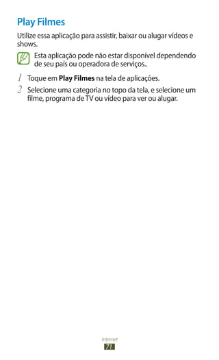 Internet
71
Play Filmes
Utilize essa aplicação para assistir, baixar ou alugar vídeos e
shows.
Esta aplicação pode não estar disponível dependendo
de seu país ou operadora de serviços..
1	 Toque em Play Filmes na tela de aplicações.
2	 Selecione uma categoria no topo da tela, e selecione um
filme, programa deTV ou vídeo para ver ou alugar.
 