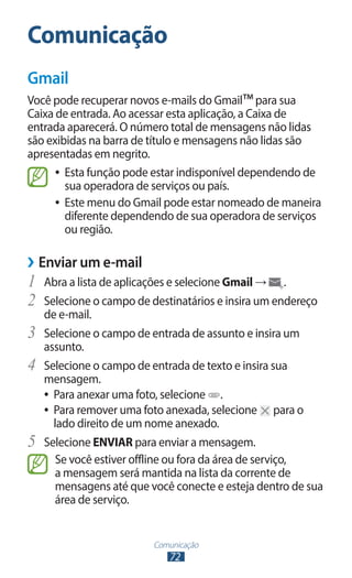 Comunicação
72
Comunicação
Gmail
Você pode recuperar novos e-mails do Gmail™para sua
Caixa de entrada. Ao acessar esta aplicação, a Caixa de
entrada aparecerá. O número total de mensagens não lidas
são exibidas na barra de título e mensagens não lidas são
apresentadas em negrito.
●
● Esta função pode estar indisponível dependendo de
sua operadora de serviços ou país.
●
● Este menu do Gmail pode estar nomeado de maneira
diferente dependendo de sua operadora de serviços
ou região.
›
› Enviar um e-mail
1	 Abra a lista de aplicações e selecione Gmail → .
2	 Selecione o campo de destinatários e insira um endereço
de e-mail.
3	 Selecione o campo de entrada de assunto e insira um
assunto.
4	 Selecione o campo de entrada de texto e insira sua
mensagem.
●
● Para anexar uma foto, selecione .
●
● Para remover uma foto anexada, selecione para o
lado direito de um nome anexado.
5	 Selecione ENVIAR para enviar a mensagem.
Se você estiver offline ou fora da área de serviço,
a mensagem será mantida na lista da corrente de
mensagens até que você conecte e esteja dentro de sua
área de serviço.
 