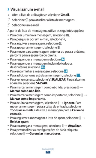 Comunicação
73
›
› Visualizar um e-mail
1	 Abra a lista de aplicações e selecione Gmail.
2	 Selecione para atualizar a lista de mensagens.
3	 Selecione um e-mail.
A partir da lista de mensagens, utilize as seguintes opções:
●
● Para criar uma nova mensagem, selecione .
●
● Para pesquisar por um e-mail, selecione .
●
● Para arquivar a mensagem, selecione .
●
● Para apagar a mensagem, selecione .
●
● Para mover para a mensagem anterior ou para a próxima,
percorra para a esquerda ou direita.
●
● Para responder a mensagem selecione .
●
● Para responder a mensagem incluindo todos os
destinatários selecione .
●
● Para encaminhar a mensagem, selecione .
●
● Para adicionar uma estrela a mensagem, selecione .
●
● Para ver um anexo, selecione VISUALIZAR. Para salvar no
aparelho, selecione SALVAR.
●
● Para marcar a mensagem como não lida, pressione →
Marcar como não lida.
●
● Para marcar a mensagem como importante, selecione →
Marcar como importante.
●
● Para ocultar a mensagem, selecione → Ignorar. Para
mover a mensagem para a caixa de entrada, selecione
Todos os e-mails e deslize a mensagem para a Caixa de
entrada.
●
● Para registrar a mensagem a lista de spam, selecione →
Relatar spam.
●
● Para recarregar a mensagem, selecione → Atualizar.
●
● Para personalizar as configurações de cada etiqueta,
selecione → Gerenciar marcadores.
 