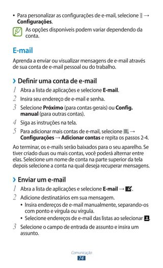 Comunicação
74
●
● Para personalizar as configurações de e-mail, selecione →
Configurações.
As opções disponíveis podem variar dependendo da
conta.
E-mail
Aprenda a enviar ou visualizar mensagens de e-mail através
de sua conta de e-mail pessoal ou do trabalho.
›
› Definir uma conta de e-mail
1	 Abra a lista de aplicações e selecione E-mail.
2	 Insira seu endereço de e-mail e senha.
3	 Selecione Próximo (para contas gerais) ou Config.
manual (para outras contas).
4	 Siga as instruções na tela.
5	 Para adicionar mais contas de e-mail, selecione →
Configurações → Adicionar contas e repita os passos 2-4.
Ao terminar, os e-mails serão baixados para o seu aparelho. Se
tiver criado duas ou mais contas, você poderá alternar entre
elas. Selecione um nome de conta na parte superior da tela
depois selecione a conta na qual deseja recuperar mensagens.
›
› Enviar um e-mail
1	 Abra a lista de aplicações e selecione E-mail → .
2	 Adicione destinatários em sua mensagem.
●
● Insira endereços de e-mail manualmente, separando-os
com ponto e vírgula ou vírgula.
●
● Selecione endereços de e-mail das listas ao selecionar .
3	 Selecione o campo de entrada de assunto e insira um
assunto.
 