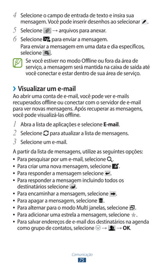 Comunicação
75
4	 Selecione o campo de entrada de texto e insira sua
mensagem.Você pode inserir desenhos ao selecionar .
5	 Selecione → arquivos para anexar.
6	 Selecione para enviar a mensagem.
Para enviar a mensagem em uma data e dia específicos,
selecione .
Se você estiver no modo Offline ou fora da área de
serviço, a mensagem será mantida na caixa de saída até
você conectar e estar dentro de sua área de serviço.
›
› Visualizar um e-mail
Ao abrir uma conta de e-mail, você pode ver e-mails
recuperados offline ou conectar com o servidor de e-mail
para ver novas mensagens. Após recuperar as mensagens,
você pode visualizá-las offline.
1	 Abra a lista de aplicações e selecione E-mail.
2	 Selecione para atualizar a lista de mensagens.
3	 Selecione um e-mail.
A partir da lista de mensagens, utilize as seguintes opções:
●
● Para pesquisar por um e-mail, selecione .
●
● Para criar uma nova mensagem, selecione .
●
● Para responder a mensagem selecione .
●
● Para responder a mensagem incluindo todos os
destinatários selecione .
●
● Para encaminhar a mensagem, selecione .
●
● Para apagar a mensagem, selecione .
●
● Para alternar para o modo Multi janelas, selecione .
●
● Para adicionar uma estrela a mensagem, selecione .
●
● Para salvar endereços de e-mail dos destinatários na agenda
como grupo de contatos, selecione → → OK.
 