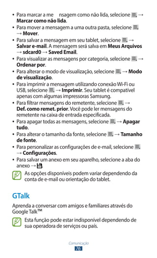 Comunicação
76
●
● Para marcar a me	 nsagem como não lida, selecione →
Marcar como não lida.
●
● Para mover a mensagem a uma outra pasta, selecione
→ Mover.
●
● Para salvar a mensagem em seu tablet, selecione →
Salvar e-mail. A mensagem será salva em Meus Arquivos
→ sdcard0 → Saved Email.
●
● Para visualizar as mensagens por categoria, selecione →
Ordenar por.
●
● Para alterar o modo de visualização, selecione → Modo
de visualização.
●
● Para imprimir a mensagem utilizando conexãoWi-Fi ou
USB, selecione → Imprimir. Seu tablet é compatível
apenas com algumas impressoras Samsung.
●
● Para filtrar mensagens do remetente, selecione →
Def. como remet. prior.Você pode ler mensagens do
remetente na caixa de entrada especificada.
●
● Para apagar todas as mensagens, selecione → Apagar
tudo.
●
● Para alterar o tamanho da fonte, selecione → Tamanho
de fonte.
●
● Para personalizar as configurações de e-mail, selecione
→ Configurações.
●
● Para salvar um anexo em seu aparelho, selecione a aba do
anexo → .
As opções disponíveis podem variar dependendo da
conta de e-mail ou orientação do tablet.
GTalk
Aprenda a conversar com amigos e familiares através do
GoogleTalk™
Esta função pode estar indisponível dependendo de
sua operadora de serviços ou país.
 