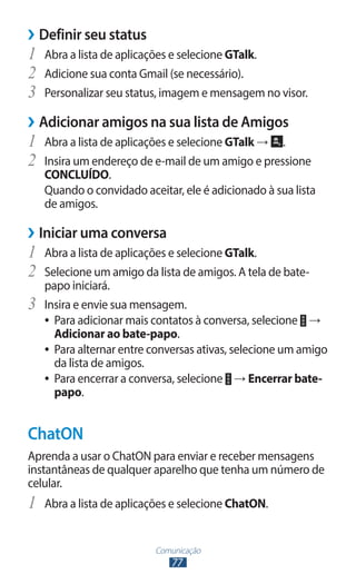 Comunicação
77
›
› Definir seu status
1	 Abra a lista de aplicações e selecione GTalk.
2	 Adicione sua conta Gmail (se necessário).
3	 Personalizar seu status, imagem e mensagem no visor.
›
› Adicionar amigos na sua lista de Amigos
1	 Abra a lista de aplicações e selecione GTalk → .
2	 Insira um endereço de e-mail de um amigo e pressione
CONCLUÍDO.
Quando o convidado aceitar, ele é adicionado à sua lista
de amigos.
›
› Iniciar uma conversa
1	 Abra a lista de aplicações e selecione GTalk.
2	 Selecione um amigo da lista de amigos. A tela de bate-
papo iniciará.
3	 Insira e envie sua mensagem.
●
● Para adicionar mais contatos à conversa, selecione →
Adicionar ao bate-papo.
●
● Para alternar entre conversas ativas, selecione um amigo
da lista de amigos.
●
● Para encerrar a conversa, selecione → Encerrar bate-
papo.
ChatON
Aprenda a usar o ChatON para enviar e receber mensagens
instantâneas de qualquer aparelho que tenha um número de
celular.
1	 Abra a lista de aplicações e selecione ChatON.
 