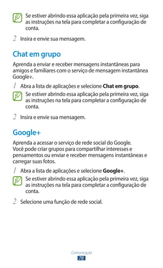 Comunicação
78
Se estiver abrindo essa aplicação pela primeira vez, siga
as instruções na tela para completar a configuração de
conta.
2	 Insira e envie sua mensagem.
Chat em grupo
Aprenda a enviar e receber mensagens instantâneas para
amigos e familiares com o serviço de mensagem instantânea
Google+.
1	 Abra a lista de aplicações e selecione Chat em grupo.
Se estiver abrindo essa aplicação pela primeira vez, siga
as instruções na tela para completar a configuração de
conta.
2	 Insira e envie sua mensagem.
Google+
Aprenda a acessar o serviço de rede social do Google.
Você pode criar grupos para compartilhar interesses e
pensamentos ou enviar e receber mensagens instantâneas e
carregar suas fotos.
1	 Abra a lista de aplicações e selecione Google+.
Se estiver abrindo essa aplicação pela primeira vez, siga
as instruções na tela para completar a configuração de
conta.
2	 Selecione uma função de rede social.
 