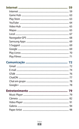 Índice
8
Internet .............................................................. 59
Internet .................................................................................................. 59
Game Hub ............................................................................................ 63
Play Store .............................................................................................. 63
YouTube ................................................................................................ 64
Video Hub ............................................................................................ 65
Mapas ..................................................................................................... 65
Local ........................................................................................................ 67
Navegador GPS .................................................................................. 68
Samsung Apps ................................................................................... 69
S Suggest .............................................................................................. 69
Google ................................................................................................... 69
Play Livros ............................................................................................. 70
Play Filmes ........................................................................................... 71
Comunicação ..................................................... 72
Gmail ...................................................................................................... 72
E-mail ...................................................................................................... 74
GTalk ....................................................................................................... 76
ChatON .................................................................................................. 77
Chat em grupo ................................................................................... 78
Google+ ................................................................................................ 78
Entretenimento ................................................. 79
Music Player ........................................................................................ 79
Câmera .................................................................................................. 82
Video Player ......................................................................................... 91
Galeria .................................................................................................... 94
Paper Artist .......................................................................................... 98
 