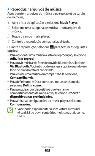 80
Entretenimento
›
› Reproduzir arquivos de música
Após transferir arquivos de música para seu tablet ou cartão
de memória,
1	 Abra a lista de aplicações e selecione Music Player.
2	 Selecione uma categoria de música → um arquivo de
música.
3	 Toque o campo music player.
4	 Controle a reprodução com as teclas virtuais.
Durante a reprodução, selecione para acessar as seguintes
opções:
●
● Para adicionar uma música à lista de reprodução, selecione
Adic. lista reprod.
●
● Para ouvir música via fone de ouvido Bluetooth, selecione
Via Bluetooth.Você não pode usar essa opção quando um
fone de ouvido estiver conectado.
●
● Para enviar uma música ou compartilhá-la selecione,
Compartilhar via.
●
● Para definir uma música como seu toque de chamada,
selecione Definir como.
●
● Para pesquisar por dispositivos que tenham o
compartilhamento de mídia ativo, selecione Procurar
dispositivos nas proximidades.
●
● Para alterar as configurações do music player, selecione
Configurações.
●
● Você pode experimentar o som virtual surround
virtual 5.1 ao ouvir conteúdos multicanal, tais como,
DVDs.
 