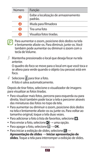 83
Entretenimento
Número Função
3
Exibe a localização de armazenamento
padrão.
4 Muda para filmadora
5 Tira uma foto
6 Visualiza fotos tiradas.
Para aumentar o zoom, posicione dois dedos na tela
e lentamente afaste-os. Para diminuir, junte-os.Você
também pode aumentar ou diminuir o zoom com a
tecla deVolume.
3	 Mantenha pressionado o local que deseja focar na tela
anterior.
O quadro do foco se move para o local em que você toca e
se altera para verde quando o objeto (ou pessoa) está em
foco.
4	 Selecione para tirar a foto.
A foto é salva automaticamente.
Depois de tirar fotos, selecione o visualizador de imagens
para visualizar as fotos tiradas.
●
● Para visualizar mais fotos, percorra para esquerda ou para
direita.Você também pode tocar a tela e percorrer através
das miniaturas das fotos no topo da tela.
●
● Para aumentar ou diminuir o zoom, posicione dois dedos
na tela e lentamente afaste-os ou junte-os. Para voltar ao
tamanho original, toque a tela duas vezes.
●
● Para adicionar a foto à lista de favoritos, selecione .
●
● Para enviar a foto, selecione → uma opção.
●
● Para apagar a foto, selecione → OK.
●
● Para iniciar a exibição de slides, selecione →
Apresentação de slides → Iniciar apresentação de
slides.Toque a tela para interromper a exibição de slides.
 