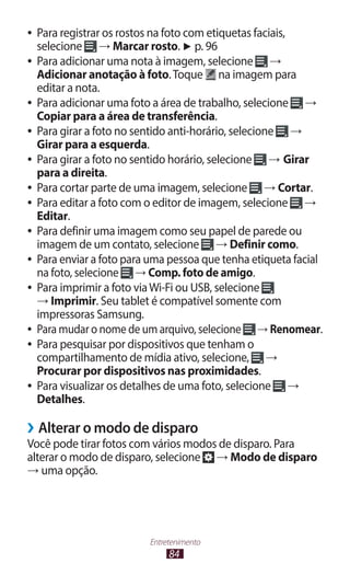 84
Entretenimento
●
● Para registrar os rostos na foto com etiquetas faciais,
selecione → Marcar rosto. ► p. 96
●
● Para adicionar uma nota à imagem, selecione →
Adicionar anotação à foto.Toque na imagem para
editar a nota.
●
● Para adicionar uma foto a área de trabalho, selecione →
Copiar para a área de transferência.
●
● Para girar a foto no sentido anti-horário, selecione →
Girar para a esquerda.
●
● Para girar a foto no sentido horário, selecione → Girar
para a direita.
●
● Para cortar parte de uma imagem, selecione → Cortar.
●
● Para editar a foto com o editor de imagem, selecione →
Editar.
●
● Para definir uma imagem como seu papel de parede ou
imagem de um contato, selecione → Definir como.
●
● Para enviar a foto para uma pessoa que tenha etiqueta facial
na foto, selecione → Comp. foto de amigo.
●
● Para imprimir a foto viaWi-Fi ou USB, selecione
→ Imprimir. Seu tablet é compatível somente com
impressoras Samsung.
●
● Para mudar o nome de um arquivo, selecione → Renomear.
●
● Para pesquisar por dispositivos que tenham o
compartilhamento de mídia ativo, selecione, →
Procurar por dispositivos nas proximidades.
●
● Para visualizar os detalhes de uma foto, selecione →
Detalhes.
›
› Alterar o modo de disparo
Você pode tirar fotos com vários modos de disparo. Para
alterar o modo de disparo, selecione → Modo de disparo
→ uma opção.
 
