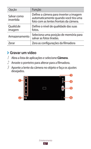 87
Entretenimento
Opção Função
Salvar como
invertida
Define a câmera para inverter a imagem
automaticamente quando você tira uma
foto com as lentes frontais da câmera.
Qualid.de
imagem
Define o nível de qualidade das suas
fotos.
Armazenamento
Seleciona uma posição de memória para
salvar as fotos tiradas.
Zerar Zera as configurações da filmadora
›
› Gravar um vídeo
1	 Abra a lista de aplicações e selecione Câmera.
2	 Arraste o ponteiro para alterar para a filmadora.
3	 Aponte a lente da câmera no objeto e faça os ajustes
desejados.
6
 