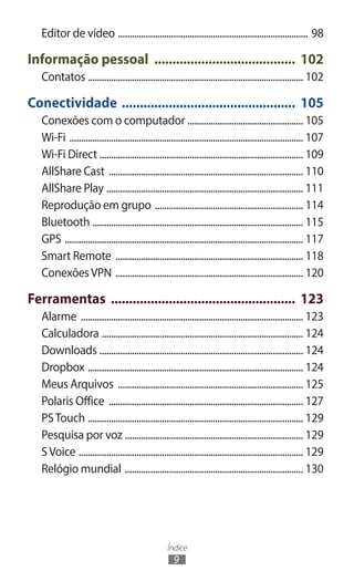 Índice
9
Editor de vídeo ................................................................................... 98
Informação pessoal ........................................ 102
Contatos .............................................................................................. 102
Conectividade ................................................. 105
Conexões com o computador ................................................... 105
Wi-Fi ...................................................................................................... 107
Wi-Fi Direct ........................................................................................ 109
AllShare Cast ..................................................................................... 110
AllShare Play ...................................................................................... 111
Reprodução em grupo ................................................................. 114
Bluetooth ............................................................................................ 115
GPS ........................................................................................................ 117
Smart Remote .................................................................................. 118
ConexõesVPN .................................................................................. 120
Ferramentas .................................................... 123
Alarme ................................................................................................. 123
Calculadora ........................................................................................ 124
Downloads ......................................................................................... 124
Dropbox .............................................................................................. 124
Meus Arquivos ................................................................................. 125
Polaris Office ..................................................................................... 127
PSTouch .............................................................................................. 129
Pesquisa por voz .............................................................................. 129
SVoice .................................................................................................. 129
Relógio mundial .............................................................................. 130
 