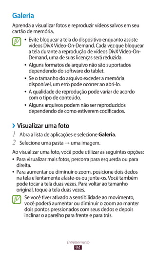 94
Entretenimento
Galeria
Aprenda a visualizar fotos e reproduzir vídeos salvos em seu
cartão de memória.
●
● Evite bloquear a tela do dispositivo enquanto assiste
vídeos DivXVideo-On-Demand. Cada vez que bloquear
a tela durante a reprodução de vídeos DivXVideo-On-
Demand, uma de suas licenças será reduzida.
●
● Alguns formatos de arquivo não são suportados
dependendo do software do tablet.
●
● Se o tamanho do arquivo exceder a memória
disponível, um erro pode ocorrer ao abrí-lo.
●
● A qualidade de reprodução pode variar de acordo
com o tipo de conteúdo.
●
● Alguns arquivos podem não ser reproduzidos
dependendo de como estiverem codificados.
›
› Visualizar uma foto
1	 Abra a lista de aplicações e selecione Galeria.
2	 Selecione uma pasta → uma imagem.
Ao visualizar uma foto, você pode utilizar as seguintes opções:
●
● Para visualizar mais fotos, percorra para esquerda ou para
direita.
●
● Para aumentar ou diminuir o zoom, posicione dois dedos
na tela e lentamente afaste-os ou junte-os.Você também
pode tocar a tela duas vezes. Para voltar ao tamanho
original, toque a tela duas vezes.
Se você tiver ativado a sensibilidade ao movimento,
você poderá aumentar ou diminuir o zoom ao manter
dois pontos pressionados com seus dedos e depois
inclinar o aparelho para frente e para trás.
 