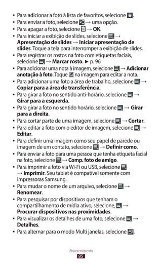 95
Entretenimento
●
● Para adicionar a foto à lista de favoritos, selecione .
●
● Para enviar a foto, selecione → uma opção.
●
● Para apagar a foto, selecione → OK.
●
● Para iniciar a exibição de slides, selecione →
Apresentação de slides → Iniciar apresentação de
slides.Toque a tela para interromper a exibição de slides.
●
● Para registrar os rostos na foto com etiquetas faciais,
selecione → Marcar rosto. ► p. 96
●
● Para adicionar uma nota à imagem, selecione → Adicionar
anotação à foto.Toque na imagem para editar a nota.
●
● Para adicionar uma foto a área de trabalho, selecione →
Copiar para a área de transferência.
●
● Para girar a foto no sentido anti-horário, selecione →
Girar para a esquerda.
●
● Para girar a foto no sentido horário, selecione → Girar
para a direita.
●
● Para cortar parte de uma imagem, selecione → Cortar.
●
● Para editar a foto com o editor de imagem, selecione →
Editar.
●
● Para definir uma imagem como seu papel de parede ou
imagem de um contato, selecione → Definir como.
●
● Para enviar a foto para uma pessoa que tenha etiqueta facial
na foto, selecione → Comp. foto de amigo.
●
● Para imprimir a foto viaWi-Fi ou USB, selecione
→ Imprimir. Seu tablet é compatível somente com
impressoras Samsung.
●
● Para mudar o nome de um arquivo, selecione →
Renomear.
●
● Para pesquisar por dispositivos que tenham o
compartilhamento de mídia ativo, selecione, →
Procurar dispositivos nas proximidades.
●
● Para visualizar os detalhes de uma foto, selecione →
Detalhes.
●
● Para alternar para o modo Multi janelas, selecione .
 