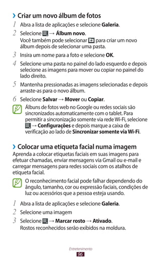 96
Entretenimento
›
› Criar um novo álbum de fotos
1	 Abra a lista de aplicações e selecione Galeria.
2	 Selecione → Álbum novo.
Você também pode selecionar para criar um novo
álbum depois de selecionar uma pasta.
3	 Insira um nome para a foto e selecione OK.
4	 Selecione uma pasta no painel do lado esquerdo e depois
selecione as imagens para mover ou copiar no painel do
lado direito.
5	 Mantenha pressionadas as imagens selecionadas e depois
arraste-as para o novo álbum.
6	 Selecione Salvar → Mover ou Copiar.
Álbuns de fotos web no Google ou redes sociais são
sincronizados automaticamente com o tablet. Para
permitir a sincronização somente via redeWi-Fi, selecione
→ Configurações e depois marque a caixa de
verificação ao lado de Sincronizar somente viaWi-Fi.
›
› Colocar uma etiqueta facial numa imagem
Aprenda a colocar etiquetas faciais em suas imagens para
efetuar chamadas, enviar mensagens via Gmail ou e-mail e
carregar mensagens para redes sociais com os atalhos de
etiqueta facial.
O reconhecimento facial pode falhar dependendo do
ângulo, tamanho, cor ou expressão faciais, condições de
luz ou acessórios que a pessoa esteja usando.
1	 Abra a lista de aplicações e selecione Galeria.
2	 Selecione uma imagem
3	 Selecione → Marcar rosto → Ativado.
Rostos reconhecidos serão exibidos na moldura.
 