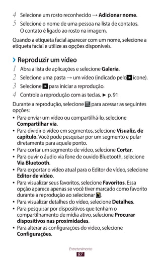 97
Entretenimento
4	 Selecione um rosto reconhecido → Adicionar nome.
5	 Selecione o nome de uma pessoa na lista de contatos.
O contato é ligado ao rosto na imagem.
Quando a etiqueta facial aparecer com um nome, selecione a
etiqueta facial e utilize as opções disponíveis.
›
› Reproduzir um vídeo
1	 Abra a lista de aplicações e selecione Galeria.
2	 Selecione uma pasta → um vídeo (indicado pelo ícone).
3	 Selecione para iniciar a reprodução.
4	 Controle a reprodução com as teclas. ► p. 91
Durante a reprodução, selecione para acessar as seguintes
opções:
●
● Para enviar um vídeo ou compartilhá-lo, selecione
Compartilhar via.
●
● Para dividir o vídeo em segmentos, selecione Visualiz. de
capítulo.Você pode pesquisar por um segmento e pular
diretamente para aquele ponto.
●
● Para cortar um segmento de vídeo, selecione Cortar.
●
● Para ouvir o áudio via fone de ouvido Bluetooth, selecione
Via Bluetooth.
●
● Para exportar o vídeo atual para o Editor de vídeo, selecione
Editor de vídeo.
●
● Para visualizar seus favoritos, selecione Favoritos. Essa
opção aparece apenas se você tiver marcado como favorito
durante a reprodução ao selecionar .
●
● Para visualizar detalhes do vídeo, selecione Detalhes.
●
● Para pesquisar por dispositivos que tenham o
compartilhamento de mídia ativo, selecione Procurar
dispositivos nas proximidades.
●
● Para alterar as configurações do video, selecione
Configurações.
 