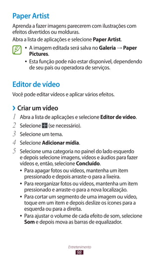 98
Entretenimento
Paper Artist
Aprenda a fazer imagens parecerem com ilustrações com
efeitos divertidos ou molduras.
Abra a lista de aplicações e selecione Paper Artist.
●
● A imagem editada será salva no Galeria → Paper
Pictures.
●
● Esta função pode não estar disponível, dependendo
de seu país ou operadora de serviços.
Editor de vídeo
Você pode editar vídeos e aplicar vários efeitos.
›
› Criar um vídeo
1	 Abra a lista de aplicações e selecione Editor de vídeo.
2	 Selecione (se necessário).
3	 Selecione um tema.
4	 Selecione Adicionar mídia.
5	 Selecione uma categoria no painel do lado esquerdo
e depois selecione imagens, vídeos e áudios para fazer
vídeos e, então, selecione Concluído.
●
● Para apagar fotos ou vídeos, mantenha um item
pressionado e depois arraste-o para a lixeira.
●
● Para reorganizar fotos ou vídeos, mantenha um item
pressionado e arraste-o para a nova localização.
●
● Para cortar um segmento de uma imagem ou vídeo,
toque em um item e depois deslize os ícones para a
esquerda ou para a direita.
●
● Para ajustar o volume de cada efeito de som, selecione
Som e depois mova as barras de equalizador.
 