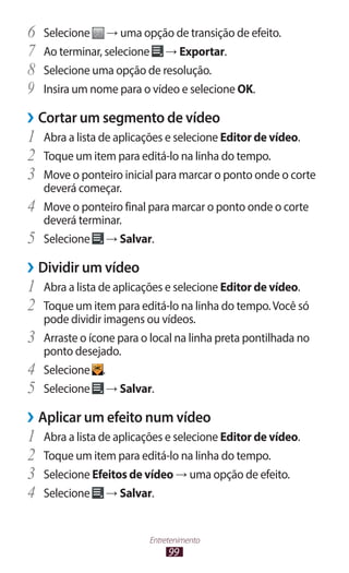 99
Entretenimento
6	 Selecione → uma opção de transição de efeito.
7	 Ao terminar, selecione → Exportar.
8	 Selecione uma opção de resolução.
9	 Insira um nome para o vídeo e selecione OK.
›
› Cortar um segmento de vídeo
1	 Abra a lista de aplicações e selecione Editor de vídeo.
2	 Toque um item para editá-lo na linha do tempo.
3	 Move o ponteiro inicial para marcar o ponto onde o corte
deverá começar.
4	 Move o ponteiro final para marcar o ponto onde o corte
deverá terminar.
5	 Selecione → Salvar.
›
› Dividir um vídeo
1	 Abra a lista de aplicações e selecione Editor de vídeo.
2	 Toque um item para editá-lo na linha do tempo.Você só
pode dividir imagens ou vídeos.
3	 Arraste o ícone para o local na linha preta pontilhada no
ponto desejado.
4	 Selecione .
5	 Selecione → Salvar.
›
› Aplicar um efeito num vídeo
1	 Abra a lista de aplicações e selecione Editor de vídeo.
2	 Toque um item para editá-lo na linha do tempo.
3	 Selecione Efeitos de vídeo → uma opção de efeito.
4	 Selecione → Salvar.
 