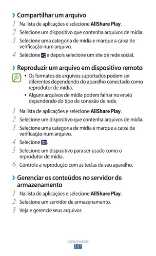 ››Compartilhar um arquivo
1	 Na lista de aplicações e selecione AllShare Play.
2	 Selecione um dispositivo que contenha arquivos de mídia.
3	 Selecione uma categoria de mídia e marque a caixa de
     verificação num arquivo.
4	   Selecione e depois selecione um site de rede social.

››Reproduzir um arquivo em dispositivo remoto
       ●● Os formatos de arquivos suportados podem ser
          diferentes dependendo do aparelho conectado como
          reprodutor de mídia.
       ●● Alguns arquivos de mídia podem falhar no envio
          dependendo do tipo de conexão de rede.
1	 Na lista de aplicações e selecione AllShare Play.
2	 Selecione um dispositivo que contenha arquivos de mídia.
3	 Selecione uma categoria de mídia e marque a caixa de
     verificação num arquivo.
4	   Selecione .
5	   Selecione um dispositivo para ser usado como o
     reprodutor de mídia.
6	   Controle a reprodução com as teclas de seu aparelho.

››Gerenciar os conteúdos no servidor de
  armazenamento
1	 Na lista de aplicações e selecione AllShare Play.
2	 Selecione um servidor de armazenamento.
3	 Veja e gerencie seus arquivos


                           Conectividade
                               101
 