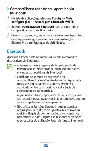 ››Compartilhar a rede de seu aparelho via
  Bluetooth
1	 Na lista de aplicações, selecione Config. → Mais
     configurações → Ancoragem e Roteador Wi-Fi.
2	   Selecione Ancoragem Bluetooth para ativar a rede de
     compartilhamento via Bluetooth.
3	   Em outro dispositivo, encontre e pareie o seu dispositivo.
     Certifique-se de que você tenha ativado a função
     Bluetooth e a configuração de visibilidade.

Bluetooth
Aprenda a trocar dados ou arquivos de mídia com outros
dispositivos via Bluetooth.
     ●● A Samsung não se responsabiliza pela perda de
        transmissão, interceptação ou mau uso dos dados
        enviados ou recebidos via Bluetooth.
     ●● Certifique-se sempre de que você está
        compartilhando e recebendo dados de dispositivos
        confiáveis e devidamente seguros. Se houver
        obstáculos entre os dispositivos, a distância de
        operação pode ser reduzida.
     ●● Alguns dispositivos, especialmente aqueles que não
        são testados ou aprovados pela Bluetooth SIG, podem
        ser incompatíveis com seu aparelho.
     ●● Não utilize as funções Bluetooth para propósitos
        ilegais (por exemplo, cópias piratas de arquivos ou
        registros ilegais de comunicações para propósitos
        comerciais). A Samsung não se responsabiliza pelas
        repercussões de utilização ilegal da função Bluetooth.




                            Conectividade
                                105
 