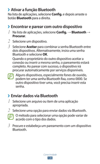 ››Ativar a função Bluetooth
Na lista de aplicações, selecione Config. e depois arraste o
botão Bluetooth para a direita.

››Encontrar e parear com outro dispositivo
1	 Na lista de aplicações, selecione Config. → Bluetooth →
     Procurar.
2	   Selecione um dispositivo.
3	   Selecione Aceitar para combinar a senha Bluetooth entre
     dois dispositivos. Alternativamente, insira uma senha
     Bluetooth e selecione OK.
     Quando o proprietário do outro dispositivo aceitar a
     conexão ou inserir a mesma senha, o pareamento estará
     completo. Ao parear com sucesso, o dispositivo irá
     procurar automaticamente por serviços disponíveis.
       Alguns dispositivos, especialmente fones de ouvido,
       podem ter uma senha Bluetooth fixa, como 0000. Se
       outro dispositivo tiver uma, você precisa inserir esta
       senha.

››Enviar dados via Bluetooth
1	 Selecione um arquivo ou item de uma aplicação
     apropriada.
2	   Selecione uma opção para enviar dados via Bluetooth.
       O método para selecionar uma opção pode variar de
       acordo com o tipo dos dados.
3	 Procure e estabeleça um pareamento com um dispositivo
     Bluetooth.




                           Conectividade
                               106
 