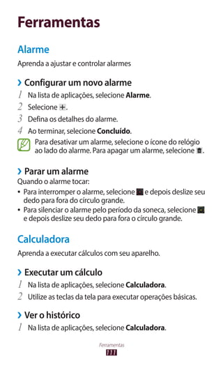 Ferramentas
Alarme
Aprenda a ajustar e controlar alarmes

››Configurar um novo alarme
1	 Na lista de aplicações, selecione Alarme.
2	 Selecione .
3	 Defina os detalhes do alarme.
4	 Ao terminar, selecione Concluído.
     Para desativar um alarme, selecione o ícone do relógio
     ao lado do alarme. Para apagar um alarme, selecione .

››Parar um alarme
Quando o alarme tocar:
●● Para interromper o alarme, selecione     e depois deslize seu
   dedo para fora do círculo grande.
●● Para silenciar o alarme pelo período da soneca, selecione
   e depois deslize seu dedo para fora o círculo grande.

Calculadora
Aprenda a executar cálculos com seu aparelho.

››Executar um cálculo
1	 Na lista de aplicações, selecione Calculadora.
2	 Utilize as teclas da tela para executar operações básicas.
››Ver o histórico
1	 Na lista de aplicações, selecione Calculadora.
                           Ferramentas
                              111
 