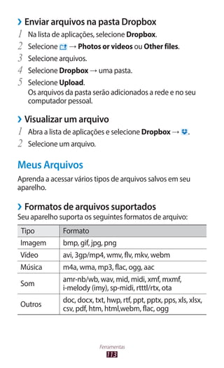 ››Enviar arquivos na pasta Dropbox
1	 Na lista de aplicações, selecione Dropbox.
2	 Selecione → Photos or videos ou Other files.
3	 Selecione arquivos.
4	 Selecione Dropbox → uma pasta.
5	 Selecione Upload.
   Os arquivos da pasta serão adicionados a rede e no seu
   computador pessoal.

››Visualizar um arquivo
1	 Abra a lista de aplicações e selecione Dropbox →         .
2	 Selecione um arquivo.
Meus Arquivos
Aprenda a acessar vários tipos de arquivos salvos em seu
aparelho.

››Formatos de arquivos suportados
Seu aparelho suporta os seguintes formatos de arquivo:
Tipo          Formato
Imagem        bmp, gif, jpg, png
Vídeo         avi, 3gp/mp4, wmv, flv, mkv, webm
Música        m4a, wma, mp3, flac, ogg, aac
              amr-nb/wb, wav, mid, midi, xmf, mxmf,
Som
              i-melody (imy), sp-midi, rtttl/rtx, ota
              doc, docx, txt, hwp, rtf, ppt, pptx, pps, xls, xlsx,
Outros
              csv, pdf, htm, html,webm, flac, ogg



                           Ferramentas
                              113
 
