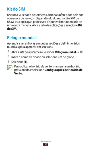 Kit do SIM
Use uma variedade de serviços adicionais oferecidos pelo sua
operadora de serviços. Dependendo do seu cartão SIM ou
USIM, esta aplicação pode estar disponível mas nomeada de
uma outra maneira. Abra a lista de aplicações e selecione Kit
do SIM.

Relógio mundial
Aprenda a ver as horas em outras regiões e definir horários
mundiais para aparecer em seu visor.
1	 Abra a lista de aplicações e selecione Relógio mundial →   .
2	 Insira o nome da cidade ou selecione um do globo.
3	 Selecione .
     Para aplicar o horário de verão, mantenha um horário
     pressionado e selecione Configurações de Horário de
     Verão.




                           Ferramentas
                              117
 