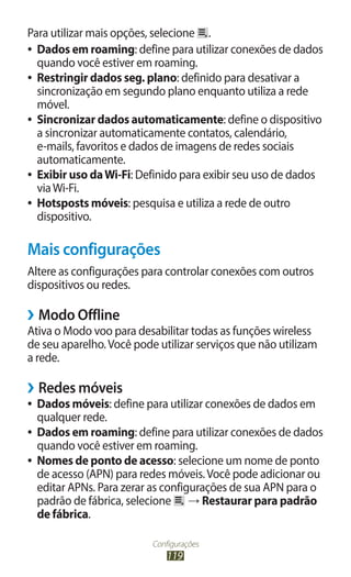 Para utilizar mais opções, selecione .
●● Dados em roaming: define para utilizar conexões de dados
   quando você estiver em roaming.
●● Restringir dados seg. plano: definido para desativar a
   sincronização em segundo plano enquanto utiliza a rede
   móvel.
●● Sincronizar dados automaticamente: define o dispositivo
   a sincronizar automaticamente contatos, calendário,
   e-mails, favoritos e dados de imagens de redes sociais
   automaticamente.
●● Exibir uso da Wi-Fi: Definido para exibir seu uso de dados
   via Wi-Fi.
●● Hotsposts móveis: pesquisa e utiliza a rede de outro
   dispositivo.

Mais configurações
Altere as configurações para controlar conexões com outros
dispositivos ou redes.

››Modo Offline
Ativa o Modo voo para desabilitar todas as funções wireless
de seu aparelho. Você pode utilizar serviços que não utilizam
a rede.

››Redes móveis
●● Dados móveis: define para utilizar conexões de dados em
   qualquer rede.
●● Dados em roaming: define para utilizar conexões de dados
   quando você estiver em roaming.
●● Nomes de ponto de acesso: selecione um nome de ponto
   de acesso (APN) para redes móveis. Você pode adicionar ou
   editar APNs. Para zerar as configurações de sua APN para o
   padrão de fábrica, selecione → Restaurar para padrão
   de fábrica.

                          Configurações
                              119
 