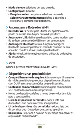 ●●   Modo de rede: seleciona um tipo de rede.
●●   Configurações de rede:
     -- Pesquisar redes: pesquisa e seleciona uma rede.
     -- Selecionar automaticamente: define o aparelho a
        selecionar a primeira rede disponível.

››Ancoragem e Roteador Wi-Fi
●● Roteador Wi-Fi: define para utilizar seu aparelho como
   ponto de acesso sem fio por outros dispositivos.
●● Ancoragem USB: define seu dispositivo como modem sem
   fio ao fazer uma conexão USB com um computador.
●● Ancoragem Bluetooth: ativa a função Ancoragem
   Bluetooth para compartilhar as redes de conexão de seu
   aparelho com PCs através da função Bluetooth.
●● Ajuda: visualiza informações sobre a utilização de funções
   de ancoragem.

››VPN
Define e gerencia redes virtuais privadas (VPN)

››Dispositivos nas proximidades
●● Compartilhamento de arquivo: Ativa o compartilhamento
   de mídia permitindo que outros dispositivos certificados
   com DLNA acesse os conteúdos de seu dispositivo.
●● Conteúdos compartilhados: Definido para compartilhar
   seus conteúdos com outros dispositivos.
●● Nome do dispositivo: define o nome do servidor de mídia
   para o seu aparelho.
●● Lista de dispositivos permitidos: exibe a lista dos
   dispositivos que podem acessar seu aparelho.
●● Lista de dispositivos não permitidos: exibe a lista dos
   dispositivos que não podem acessar seu aparelho.
●● Baixar para: Seleciona a posição de memória para salvar os
   arquivos de mídia baixados.

                           Configurações
                               120
 