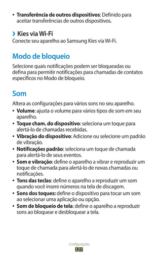 ●●   Transferência de outros dispositivos: Definido para
     aceitar transferências de outros dispositivos.

››Kies via Wi-Fi
Conecte seu aparelho ao Samsung Kies via Wi-Fi.

Modo de bloqueio
Selecione quais notificações podem ser bloqueadas ou
defina para permitir notificações para chamadas de contatos
específicos no Modo de bloqueio.

Som
Altera as configurações para vários sons no seu aparelho.
●● Volume: ajusta o volume para vários tipos de som em seu
   aparelho.
●● Toque cham. do dispositivo: seleciona um toque para
   alertá-lo de chamadas recebidas.
●● Vibração do dispositivo: Adicione ou selecione um padrão
   de vibração.
●● Notificações padrão: seleciona um toque de chamada
   para alertá-lo de seus eventos.
●● Som e vibração: define o aparelho a vibrar e reproduzir um
   toque de chamada para alertá-lo de novas chamadas ou
   notificações.
●● Tons das teclas: define o aparelho a reproduzir um som
   quando você insere números na tela de discagem.
●● Sons dos toques: define o dispositivo para tocar um som
   ao selecionar uma aplicação ou opção.
●● Som de bloqueio de tela: define o aparelho a reproduzir
   sons ao bloquear e desbloquear a tela.




                            Configurações
                                121
 