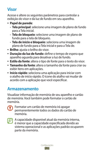 Visor
Acesse e altere os seguintes parâmetros para controlar a
exibição do visor e da luz de fundo em seu aparelho.
●● Papel de parede:

   -- Tela principal: selecione uma imagem de plano de fundo
      para a Tela inicial.
   -- Tela de bloqueio: selecione uma imagem de plano de
      fundo para a tela de bloqueio.
   -- Tela de início e bloqueio: seleciona uma imagem de
      plano de fundo para a Tela inicial e para a Tela de.
●● Brilho: ajusta o brilho do visor.
●● Duração da luz de fundo: define o tempo de espera que
   aparelho aguarda para desativar a luz de fundo.
●● Estilo da fonte: altera o tipo de fonte para o texto do visor.
●● Tamanho da fonte: altera o tamanho da fonte para criar ou
   exibir itens em aplicações.
●● Início rápido: seleciona uma aplicação para iniciar com
   o atalho de início rápido. O ícone do atalho vai mudar de
   acordo com a aplicação que você especificar.

Armazenamento
Visualizar informação de memória de seu aparelho e cartão
de memória. Você também pode formatar o cartão de
memória.
      Formatar um cartão de memória irá apagar
      permanentemente todos os dados do cartão de
      memória.
      A capacidade disponível atual da memória interna,
      é menor que a capacidade especificada devido ao
      sistema operacional e as aplicações padrão ocuparem
      parte da memória.



                           Configurações
                               122
 
