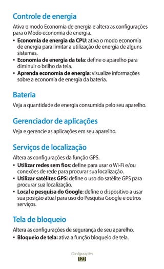 Controle de energia
Ativa o modo Economia de energia e altera as configurações
para o Modo economia de energia.
●● Economia de energia da CPU: ativa o modo economia
   de energia para limitar a utilização de energia de alguns
   sistemas.
●● Economia de energia da tela: define o aparelho para
   diminuir o brilho da tela.
●● Aprenda economia de energia: visualize informações
   sobre a economia de energia da bateria.

Bateria
Veja a quantidade de energia consumida pelo seu aparelho.

Gerenciador de aplicações
Veja e gerencie as aplicações em seu aparelho.

Serviços de localização
Altera as configurações da função GPS.
●● Utilizar redes sem fios: define para usar o Wi-Fi e/ou
   conexões de rede para procurar sua localização.
●● Utilizar satélites GPS: define o uso do satélite GPS para
   procurar sua localização.
●● Local e pesquisa do Google: define o dispositivo a usar
   sua posição atual para uso do Pesquisa Google e outros
   serviços.

Tela de bloqueio
Altera as configurações de segurança de seu aparelho.
●● Bloqueio de tela: ativa a função bloqueio de tela.



                          Configurações
                              123
 
