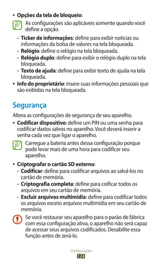 ●● Opções da tela de bloqueio:
        As configurações são aplicáveis somente quando você
        define a opção.
   -- Ticker de informações: define para exibir notícias ou
      informações da bolsa de valores na tela bloqueada.
   -- Relógio: define o relógio na tela bloqueada.
   -- Relógio duplo: define para exibir o relógio duplo na tela
      bloqueada.
   -- Texto de ajuda: define para exibir texto de ajuda na tela
      bloqueada.
●● Info do proprietário: insere suas informações pessoais que
   são exibidas na tela bloqueada.

Segurança
Altera as configurações de segurança de seu aparelho.
●● Codificar dispositivo: define um PIN ou uma senha para
   codificar dados salvos no aparelho. Você deverá inserir a
   senha cada vez que ligar o aparelho.
      Carregue a bateria antes dessa configuração porque
      pode levar mais de uma hora para codificar seu
      aparelho.
●●   Criptografar o cartão SD externo:
     -- Codificar: define para codificar arquivos ao salvá-los no
        cartão de memória.
     -- Criptografia completa: define para coificar todos os
        arquivos em seu cartão de memória.
     -- Excluir arquivos multimídia: define para codificar todos
        os arquivos exceto arquivos multimídia em seu cartão de
        memória.
          Se você restaurar seu aparelho para o parão de fábrica
          com essa configuração ativa, o aparelho não será capaz
          de acessar seus arquivos codificados. Desabilite essa
          função antes de zerá-lo.

                             Configurações
                                 124
 