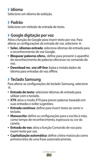 ››Idioma
Selecione um idioma de exibição.

››Padrão
Selecione um método de entrada de texto.

››Google digitação por voz
Ativa a função do Google para inserir texto por voz. Para
alterar as configurações da entrada de voz, selecione .
●● Selec. idiomas entrada: seleciona idiomas de entrada para
   o reconhecimento de voz Google.
●● Bloquear palavras ofens.: define para prevenir o aparelho
   do reconhecimento de palavras ofensivas no comando de
   voz.
●● Download rec. voz off-line: baixa e instala dados de
   idioma para entradas de voz offline.

››Teclado Samsung
Para alterar as configurações do teclado Samsung, selecione
    .
●● Entrada de texto: selecione idiomas de entrada para
   utilizar com o teclado.
●● XT9: ativa o modo XT9 para prever palavras baseado em
   suas entradas e exibe sugestões.
●● Entrada contínua: define para inserir texto ao varrer o
   teclado.
●● Manuscrito: define as configurações para a escrita à mão,
   como tempo de reconhecimento, espessura ou cor da
   caneta.
●● Entrada de voz: ativa a função Comando de voz para
   inserir texto por voz.
●● Capitalização automática: define a letra maiúscula como
   primeira letra de uma frase automaticamente.


                          Configurações
                              126
 