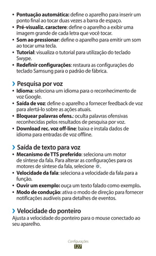 ●● Pontuação automática: define o aparelho para inserir um
   ponto final ao tocar duas vezes a barra de espaço.
●● Pré-visualiz. caractere: define o aparelho a exibir uma
   imagem grande de cada letra que você tocar.
●● Som ao pressionar: define o aparelho para emitir um som
   ao tocar uma tecla.
●● Tutorial: visualiza o tutorial para utilização do teclado
   Swype.
●● Redefinir configurações: restaura as configurações do
   teclado Samsung para o padrão de fábrica.

››Pesquisa por voz
●● Idioma: seleciona um idioma para o reconhecimento de
   voz Google.
●● Saída de voz: define o aparelho a fornecer feedback de voz
   para alertá-lo sobre as ações atuais.
●● Bloquear palavras ofens.: oculta palavras ofensivas
   reconhecidas pelos resultados de pesquisa por voz.
●● Download rec. voz off-line: baixa e instala dados de
   idioma para entradas de voz offline.

››Saída de texto para voz
●● Mecanismo de TTS preferido: seleciona um motor
   de síntese da fala. Para alterar as configurações para os
   motores de síntese da fala, selecione .
●● Velocidade da fala: seleciona a velocidade da fala para a
   função.
●● Ouvir um exemplo: ouça um texto falado como exemplo.
●● Modo de condução: ativa o modo de direção para fornecer
   notificações audíveis para detalhes de eventos.

››Velocidade do ponteiro
Ajusta a velocidade do ponteiro para o mouse conectado ao
seu aparelho.


                         Configurações
                             127
 