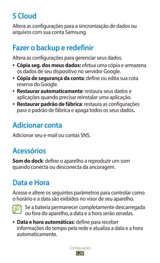 S Cloud
Altera as configurações para a sincronização de dados ou
arquivos com sua conta Samsung.

Fazer o backup e redefinir
Altera as configurações para gerenciar seus dados.
●● Cópia seg. dos meus dados: efetua uma cópia e armazena
   os dados de seu dispositivo no servidor Google.
●● Cópia de segurança da conta: define ou edita sua cota
   reserva do Google.
●● Restaurar automaticamente: restaura seus dados e
   aplicações quando precisar reinstalar uma aplicação.
●● Restaurar padrão de fábrica: restaura as configurações
   para o padrão de fábrica e apaga todos os seus dados.

Adicionar conta
Adicionar seu e-mail ou contas SNS.

Acessórios
Som do dock: define o aparelho a reproduzir um som
quando conecta ou desconecta da ancoragem.

Data e Hora
Acesse e altere os seguintes parâmetros para controlar como
o horário e a data são exibidos no visor de seu aparelho.
     Se a bateria permanecer completamente descarregada
     ou fora do aparelho, a data e a hora serão zeradas.
●●   Data e hora automáticas: define para receber
     informações do tempo pela rede e atualiza a data e a hora
     automaticamente.

                            Configurações
                                128
 