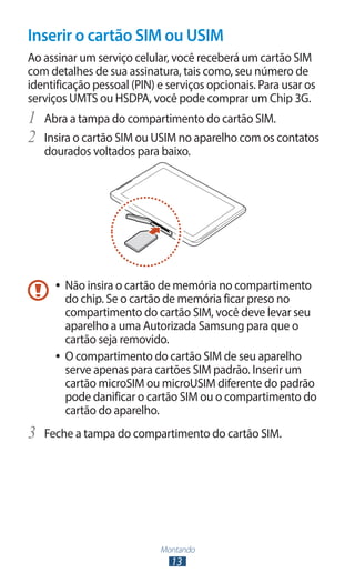 Inserir o cartão SIM ou USIM
Ao assinar um serviço celular, você receberá um cartão SIM
com detalhes de sua assinatura, tais como, seu número de
identificação pessoal (PIN) e serviços opcionais. Para usar os
serviços UMTS ou HSDPA, você pode comprar um Chip 3G.
1	 Abra a tampa do compartimento do cartão SIM.
2	 Insira o cartão SIM ou USIM no aparelho com os contatos
   dourados voltados para baixo.




     ●● Não insira o cartão de memória no compartimento
        do chip. Se o cartão de memória ficar preso no
        compartimento do cartão SIM, você deve levar seu
        aparelho a uma Autorizada Samsung para que o
        cartão seja removido.
     ●● O compartimento do cartão SIM de seu aparelho
        serve apenas para cartões SIM padrão. Inserir um
        cartão microSIM ou microUSIM diferente do padrão
        pode danificar o cartão SIM ou o compartimento do
        cartão do aparelho.
3	 Feche a tampa do compartimento do cartão SIM.




                            Montando
                              13
 