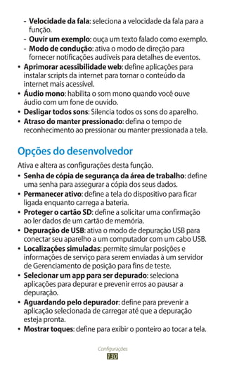 -- Velocidade da fala: seleciona a velocidade da fala para a
      função.
   -- Ouvir um exemplo: ouça um texto falado como exemplo.
   -- Modo de condução: ativa o modo de direção para
      fornecer notificações audíveis para detalhes de eventos.
●● Aprimorar acessibilidade web: define aplicações para
   instalar scripts da internet para tornar o conteúdo da
   internet mais acessível.
●● Áudio mono: habilita o som mono quando você ouve
   áudio com um fone de ouvido.
●● Desligar todos sons: Silencia todos os sons do aparelho.
●● Atraso do manter pressionado: defina o tempo de
   reconhecimento ao pressionar ou manter pressionada a tela.

Opções do desenvolvedor
Ativa e altera as configurações desta função.
●● Senha de cópia de segurança da área de trabalho: define
   uma senha para assegurar a cópia dos seus dados.
●● Permanecer ativo: define a tela do dispositivo para ficar
   ligada enquanto carrega a bateria.
●● Proteger o cartão SD: define a solicitar uma confirmação
   ao ler dados de um cartão de memória.
●● Depuração de USB: ativa o modo de depuração USB para
   conectar seu aparelho a um computador com um cabo USB.
●● Localizações simuladas: permite simular posições e
   informações de serviço para serem enviadas à um servidor
   de Gerenciamento de posição para fins de teste.
●● Selecionar um app para ser depurado: seleciona
   aplicações para depurar e prevenir erros ao pausar a
   depuração.
●● Aguardando pelo depurador: define para prevenir a
   aplicação selecionada de carregar até que a depuração
   esteja pronta.
●● Mostrar toques: define para exibir o ponteiro ao tocar a tela.


                           Configurações
                               130
 