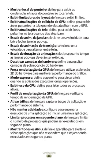 ●● Mostrar local do ponteiro: define para exibir as
   oordenadas e traços do ponteiro ao tocar a tela.
●● Exibir limitadores do layout: define para exibir limites.
●● Exibir atualizações da exibição de GPU: define para exibir
   áreas pulsantes na tela quando elas atualizam com o GPU.
●● Exibir atualizações de tela: define para exibir áreas
   pulsantes na tela quando elas atualizam.
●● Escala de anim. da janela: selecione uma velocidade para
   brir e fechar janelas pop-up.
●● Escala de animação de transição: selecione uma
   velocidade para alternar entre telas.
●● Escala de duração da animação: seleciona quanto tempo
   as janelas pop-ups deverão ser exibidas.
●● Desativar camadas de hardware: define para ocultar
   camadas de sobreposição do hardware.
●● Força renderização da GPU: define para utilizar aceleração
   2D do hardware para melhorar a performance do gráfico.
●● Modo expresso: define o aparelho para piscar a tela
   quando as aplicações executam longas operações.
●● Exibir uso da CPU: define para listar todos os processos
   ativos.
●● Perfil de renderização da GPU: define para verificar o
   tempo da renderização da GPU.
●● Ativar trilhas: define para capturar traços de aplicação e
   performance do sistema.
●● Não manter atividades: configure para encerrar a
   execução de uma aplicação ao iniciar uma nova aplicação.
●● Limitar processos em segundo plano: define para limitar
   o número de processos que podem ser executados em
   segundo plano.
●● Mostrar todos os ANRs: define o aparelho para alertá-lo
   sobre aplicações que não respondem que estejam sendo
   executadas em segundo plano.



                         Configurações
                             131
 