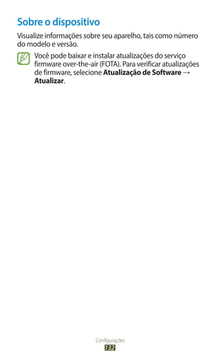 Sobre o dispositivo
Visualize informações sobre seu aparelho, tais como número
do modelo e versão.
      Você pode baixar e instalar atualizações do serviço
      firmware over-the-air (FOTA). Para verificar atualizações
      de firmware, selecione Atualização de Software →
      Atualizar.




                           Configurações
                               132
 