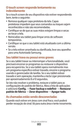 O touch screen responde lentamente ou
indevidamente
Se o touch screen de seu dispositivo não estiver respondendo
bem, tente o seguinte:
●● Remova qualquer capa protetora da tela. Capas
   protetoras impedem que seus comandos ou toques sejam
   reconhecidos e não são recomendadas.
●● Certifique-se de que as suas mãos estejam limpas e secas
   ao tocar a tela.
●● Reinicialize seu tablet para limpar erros de software
   temporários.
●● Certifique-se que o seu tablet está atualizado com a última
   versão.
●● Se a tela estiver arranhada ou danificada, leve seu aparelho
   para uma Autorizada Samsung.
Seu tablet trava ou possui erros graves
Se o seu tablet travar ou interromper a funcionalidade, você
precisará encerrar os programas ou restaurar o dispositivo
para recuperá-los. Se o seu tablet opera normalmente mas
um programa específico estiver travado, encerre o programa
usando o gerenciador de tarefas. Se o seu tablet estiver
travado e sem operação, mantenha a tecla Ligar pressionada
por aproximadamente 8 a10 segundos.
Se isto não resolver o problema, restaure o tablet para as
configurações do padrão de fábrica. Abra a lista de aplicações
e selecione Config. → Fazer backup e redefinir → Restaurar
padrão de fábrica → Zerar dispositivo → Apagar tudo.
As chamadas estão sendo desconectadas
Quando você estiver em áreas com sinal fraco, você poderá
perder recepção do sinal. Vá para outra área e tente novamente.




                       Solução de problemas
                              134
 